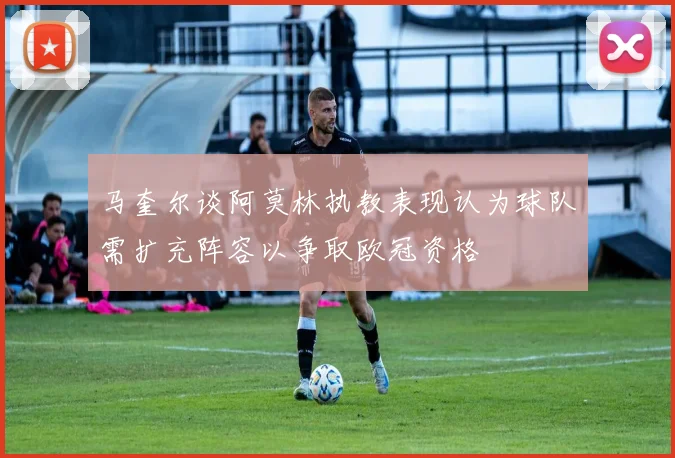 马奎尔谈阿莫林执教表现认为球队需扩充阵容以争取欧冠资格