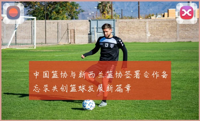 中国篮协与新西兰篮协签署合作备忘录共创篮球发展新篇章