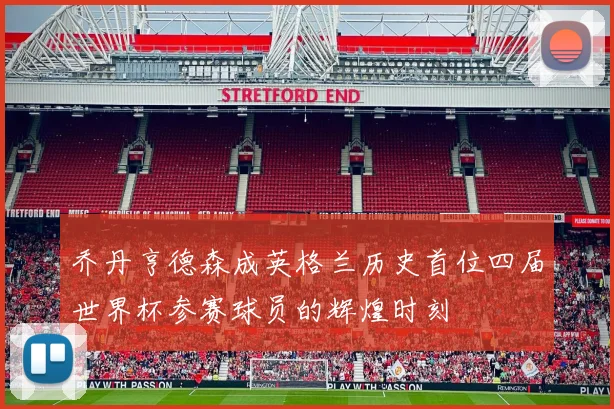 乔丹亨德森成英格兰历史首位四届世界杯参赛球员的辉煌时刻