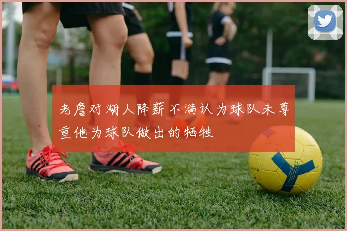 老詹对湖人降薪不满认为球队未尊重他为球队做出的牺牲