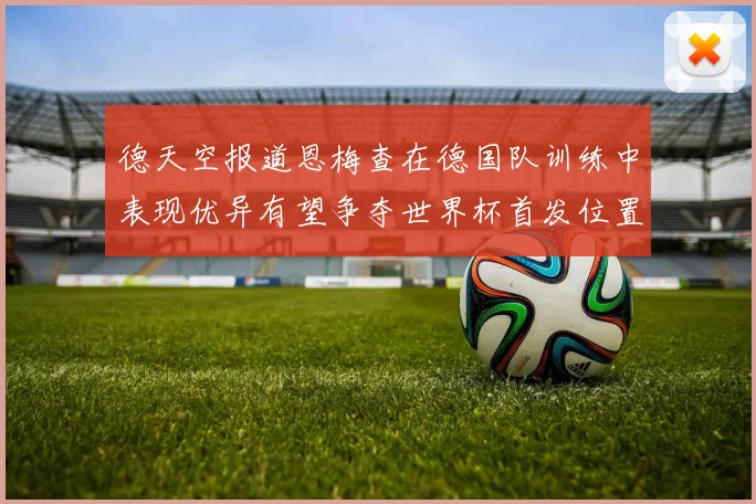 德天空报道恩梅查在德国队训练中表现优异有望争夺世界杯首发位置