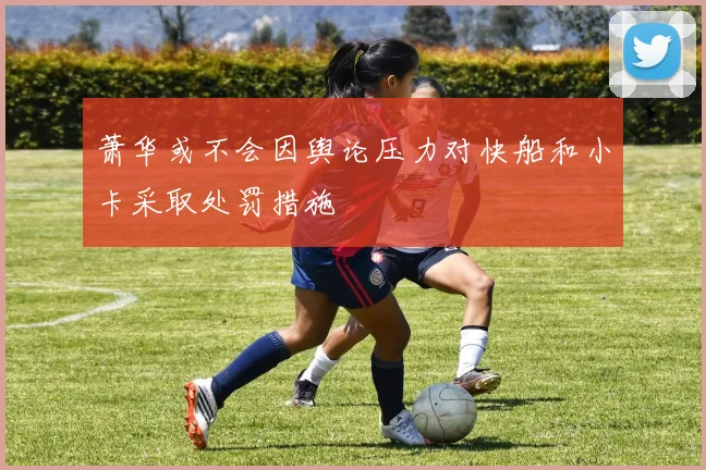 萧华或不会因舆论压力对快船和小卡采取处罚措施