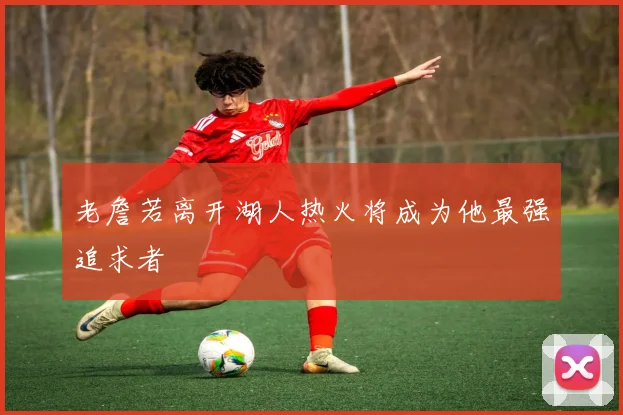 老詹若离开湖人热火将成为他最强追求者