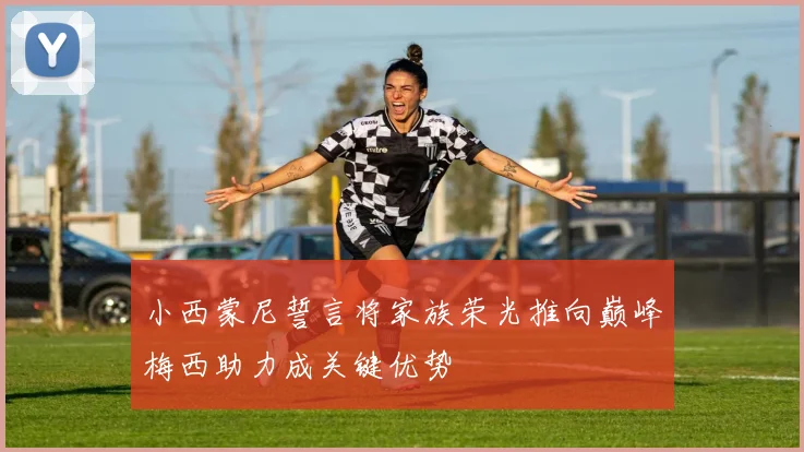 小西蒙尼誓言将家族荣光推向巅峰梅西助力成关键优势