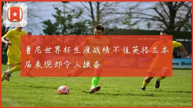 鲁尼世界杯生涯战绩不佳英格兰本届表现却令人振奋
