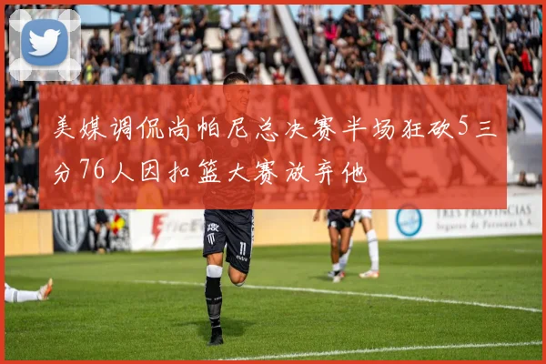 美媒调侃尚帕尼总决赛半场狂砍5三分76人因扣篮大赛放弃他