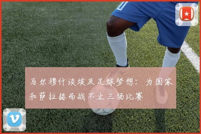 马尔穆什谈埃及足球梦想：为国家和萨拉赫而战不止三场比赛
