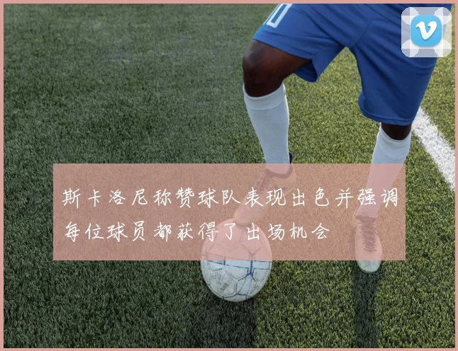 斯卡洛尼称赞球队表现出色并强调每位球员都获得了出场机会