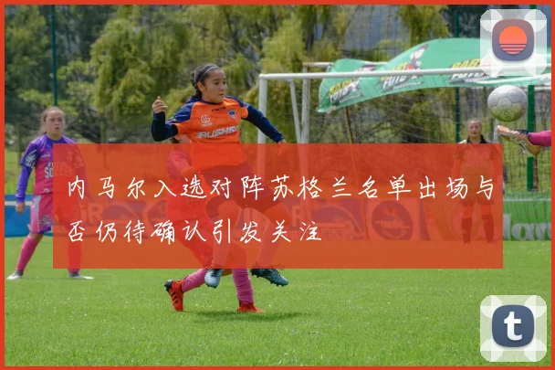 内马尔入选对阵苏格兰名单出场与否仍待确认引发关注