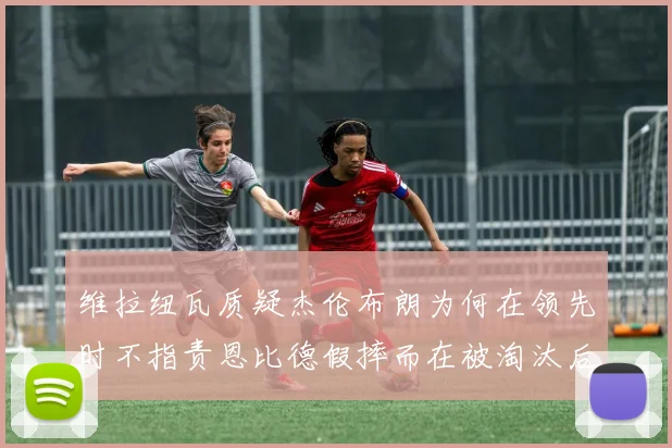 维拉纽瓦质疑杰伦布朗为何在领先时不指责恩比德假摔而在被淘汰后才发声