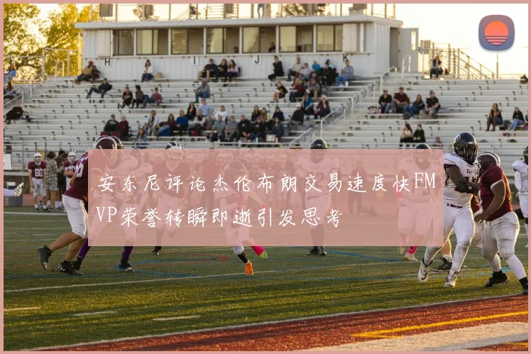 安东尼评论杰伦布朗交易速度快FMVP荣誉转瞬即逝引发思考