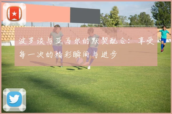 波罗谈与亚马尔的默契配合：享受每一次的精彩瞬间与进步