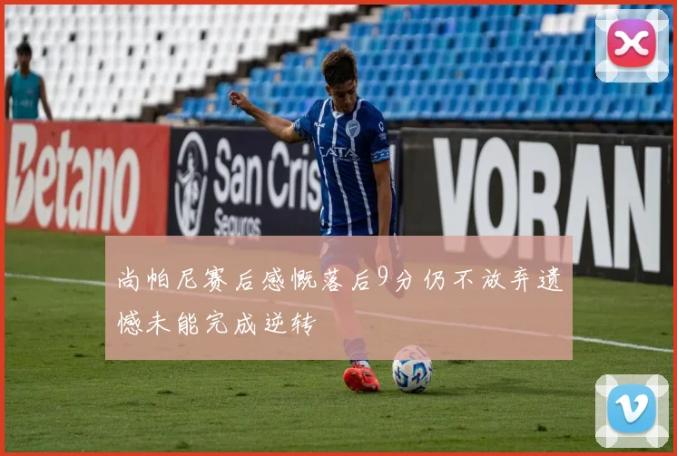尚帕尼赛后感慨落后9分仍不放弃遗憾未能完成逆转