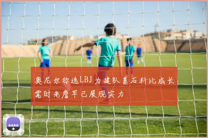 奥尼尔称选LBJ为建队基石科比成长需时老詹早已展现实力