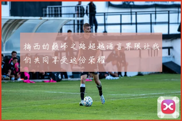 梅西的巅峰之路超越语言界限让我们共同享受这份荣耀