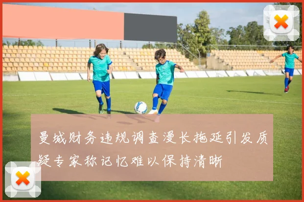 曼城财务违规调查漫长拖延引发质疑专家称记忆难以保持清晰