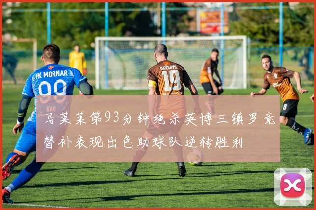 马莱莱第93分钟绝杀英博三镇罗竞替补表现出色助球队逆转胜利
