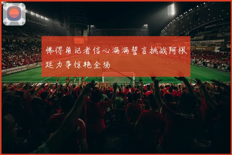 佛得角记者信心满满誓言挑战阿根廷力争惊艳全场
