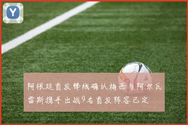 阿根廷首发锋线确认梅西与阿尔瓦雷斯携手出战9名首发阵容已定