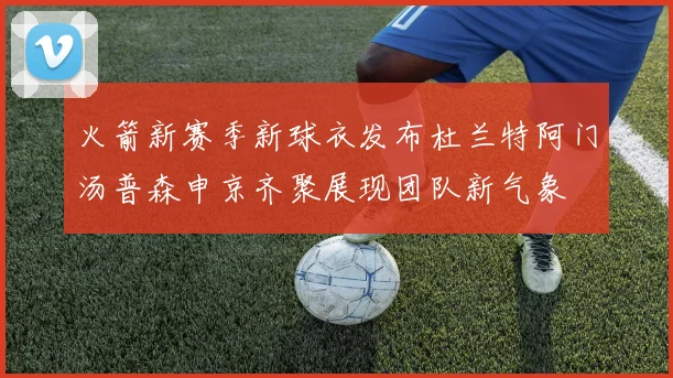 火箭新赛季新球衣发布杜兰特阿门汤普森申京齐聚展现团队新气象